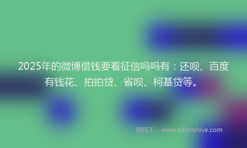 2025年的微博借钱要看征信吗吗有：还呗、百度有钱花、拍拍贷、省呗、柯基贷等。