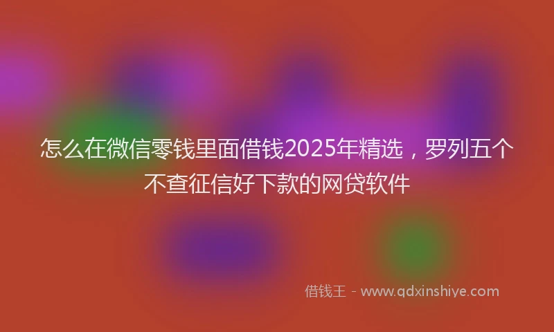 怎么在微信零钱里面借钱2025年精选，罗列五个不查征信好下款的网贷软件