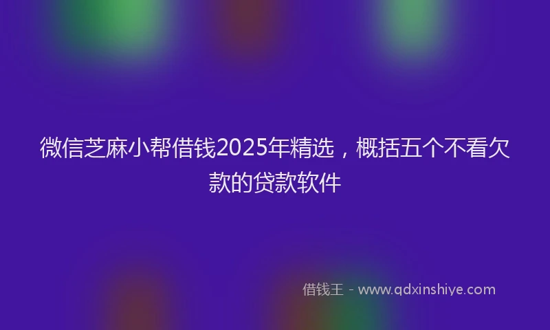 微信芝麻小帮借钱2025年精选，概括五个不看欠款的贷款软件