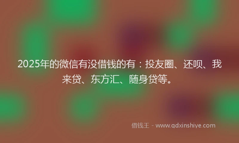 2025年的微信有没借钱的有：投友圈、还呗、我来贷、东方汇、随身贷等。