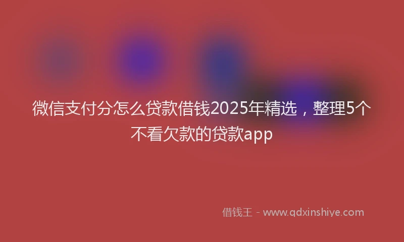 微信支付分怎么贷款借钱2025年精选，整理5个不看欠款的贷款app