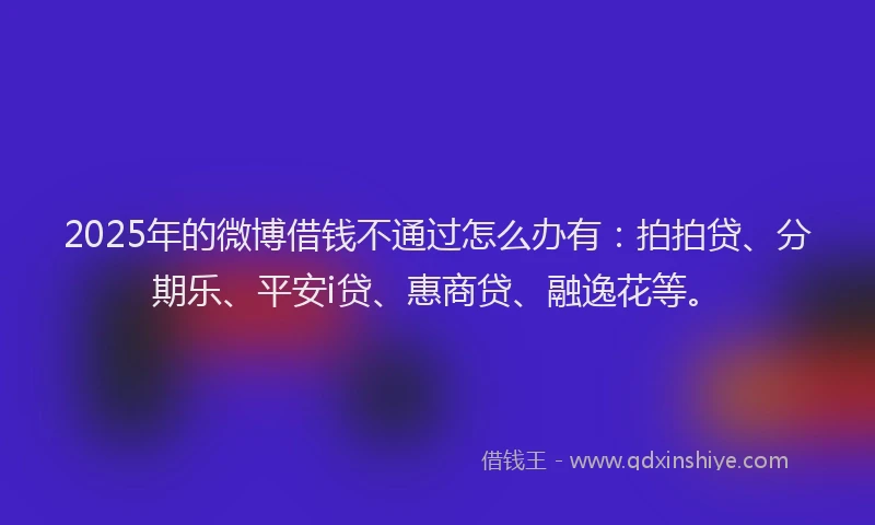 2025年的微博借钱不通过怎么办有：拍拍贷、分期乐、平安i贷、惠商贷、融逸花等。