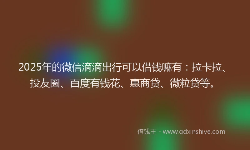 2025年的微信滴滴出行可以借钱嘛有：拉卡拉、投友圈、百度有钱花、惠商贷、微粒贷等。