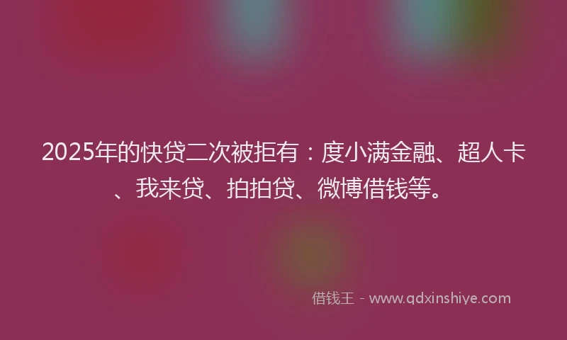 2025年的快贷二次被拒有：度小满金融、超人卡、我来贷、拍拍贷、微博借钱等。