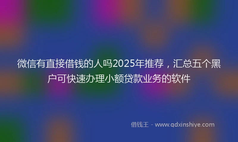 微信有直接借钱的人吗2025年推荐，汇总五个黑户可快速办理小额贷款业务的软件