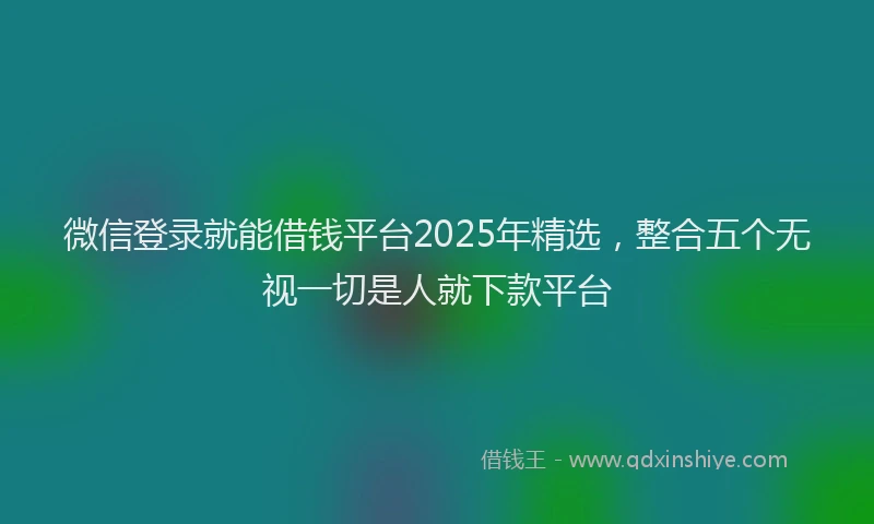 微信登录就能借钱平台2025年精选，整合五个无视一切是人就下款平台