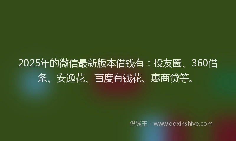 2025年的微信最新版本借钱有：投友圈、360借条、安逸花、百度有钱花、惠商贷等。