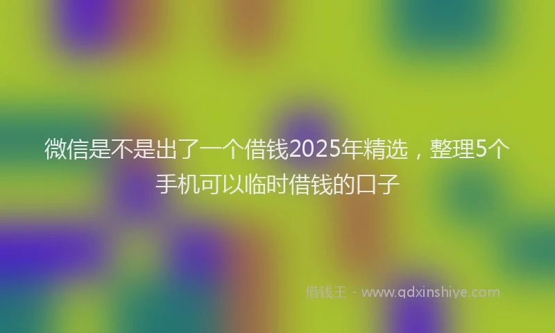微信是不是出了一个借钱2025年精选，整理5个手机可以临时借钱的口子