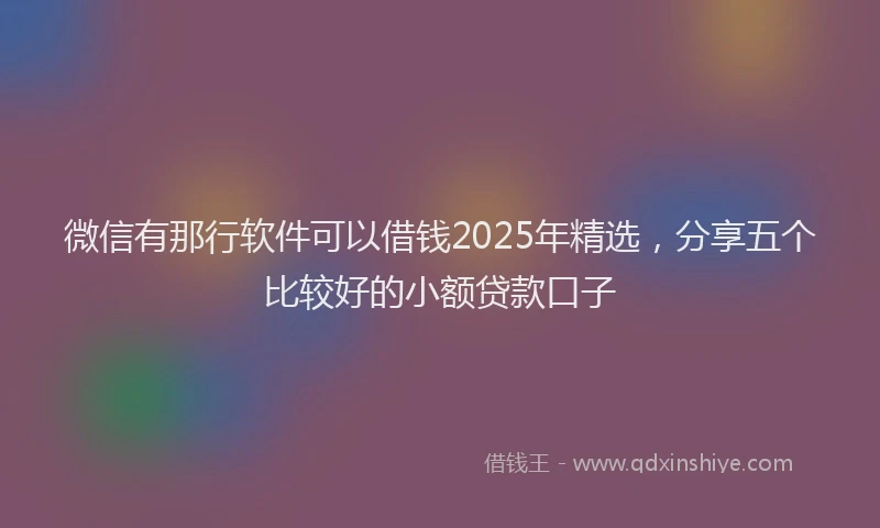 微信有那行软件可以借钱2025年精选，分享五个比较好的小额贷款口子