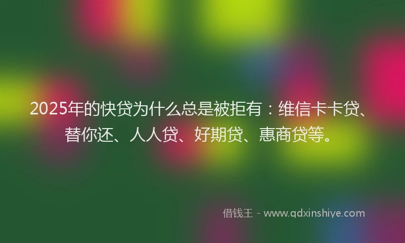 2025年的快贷为什么总是被拒有：维信卡卡贷、替你还、人人贷、好期贷、惠商贷等。