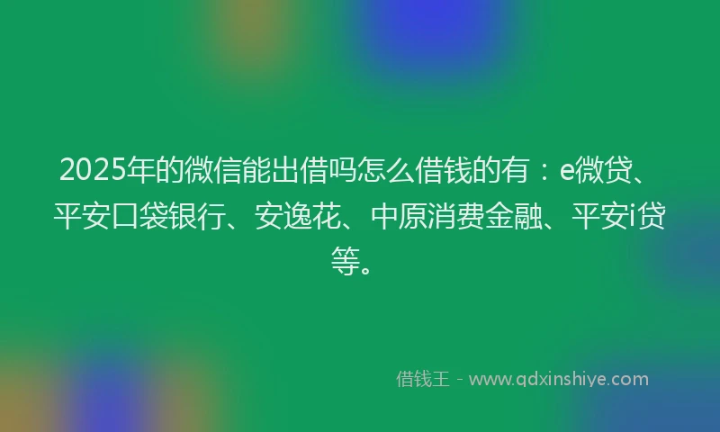 2025年的微信能出借吗怎么借钱的有：e微贷、平安口袋银行、安逸花、中原消费金融、平安i贷等。