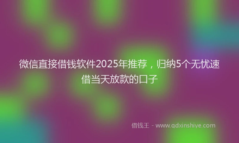 微信直接借钱软件2025年推荐，归纳5个无忧速借当天放款的口子