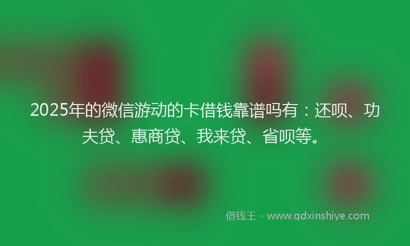 2025年的微信游动的卡借钱靠谱吗有：还呗、功夫贷、惠商贷、我来贷、省呗等。