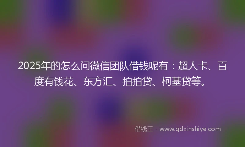 2025年的怎么问微信团队借钱呢有：超人卡、百度有钱花、东方汇、拍拍贷、柯基贷等。