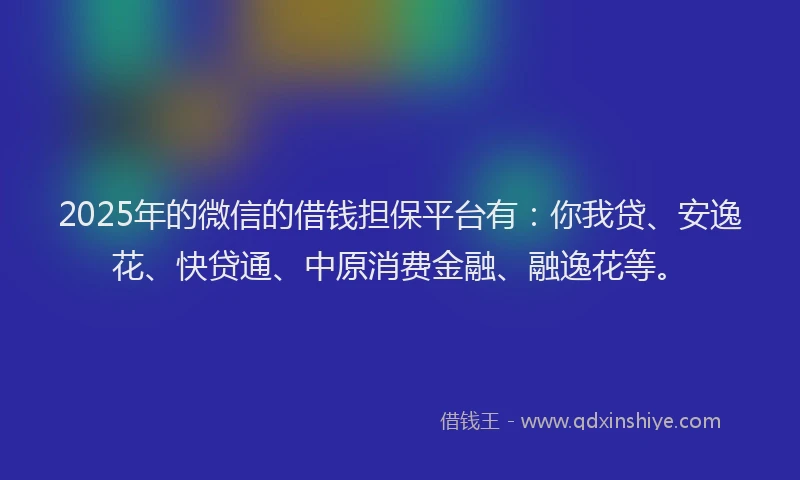 2025年的微信的借钱担保平台有：你我贷、安逸花、快贷通、中原消费金融、融逸花等。