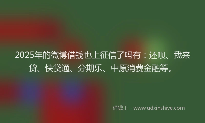 2025年的微博借钱也上征信了吗有：还呗、我来贷、快贷通、分期乐、中原消费金融等。