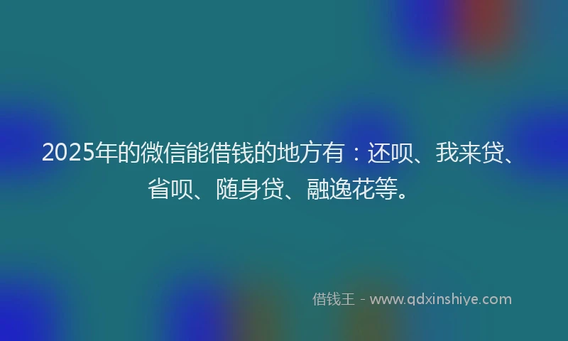 2025年的微信能借钱的地方有：还呗、我来贷、省呗、随身贷、融逸花等。