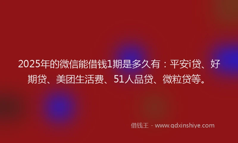 2025年的微信能借钱1期是多久有：平安i贷、好期贷、美团生活费、51人品贷、微粒贷等。