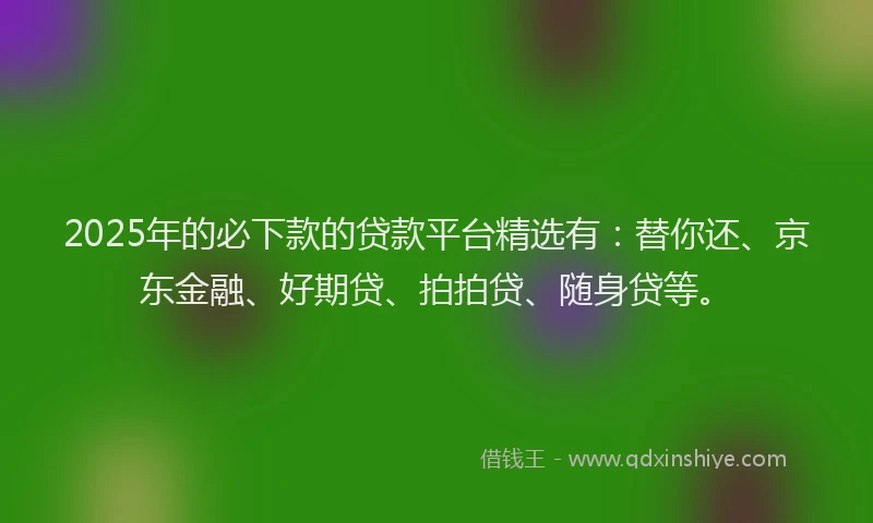 2025年的必下款的贷款平台精选有：替你还、京东金融、好期贷、拍拍贷、随身贷等。