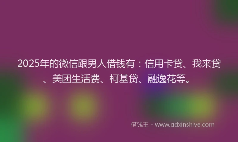 2025年的微信跟男人借钱有：信用卡贷、我来贷、美团生活费、柯基贷、融逸花等。