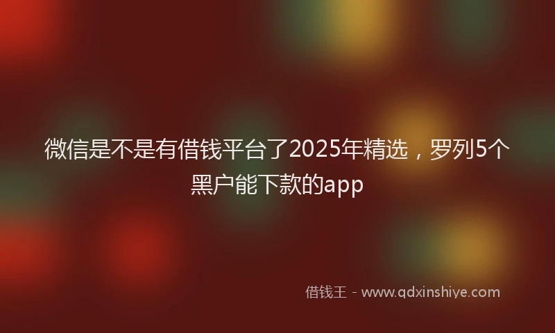 微信是不是有借钱平台了2025年精选，罗列5个黑户能下款的app