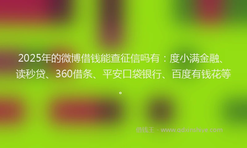 2025年的微博借钱能查征信吗有：度小满金融、读秒贷、360借条、平安口袋银行、百度有钱花等。