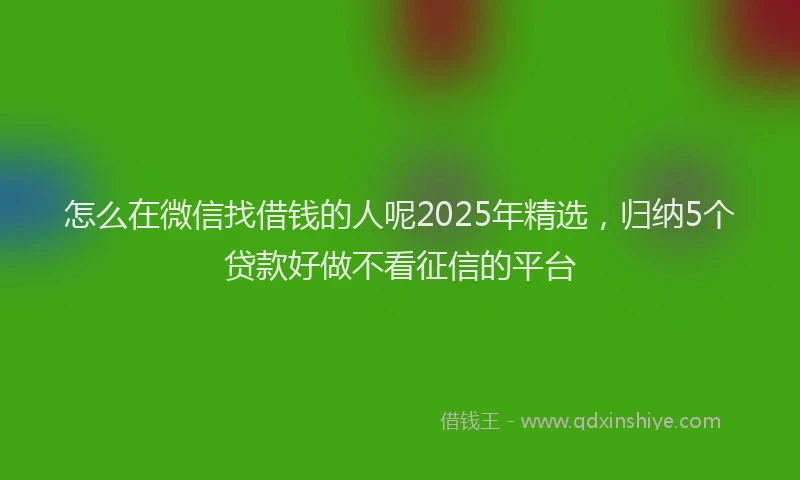 怎么在微信找借钱的人呢2025年精选，归纳5个贷款好做不看征信的平台