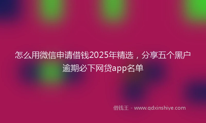 怎么用微信申请借钱2025年精选，分享五个黑户逾期必下网贷app名单