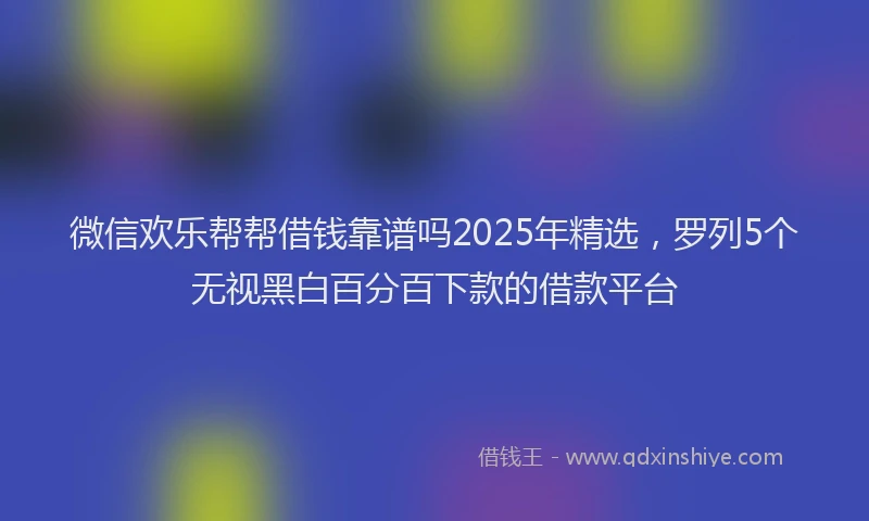 微信欢乐帮帮借钱靠谱吗2025年精选，罗列5个无视黑白百分百下款的借款平台