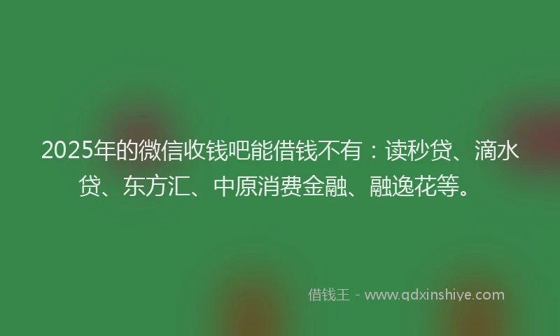2025年的微信收钱吧能借钱不有：读秒贷、滴水贷、东方汇、中原消费金融、融逸花等。