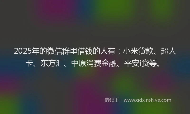 2025年的微信群里借钱的人有：小米贷款、超人卡、东方汇、中原消费金融、平安i贷等。