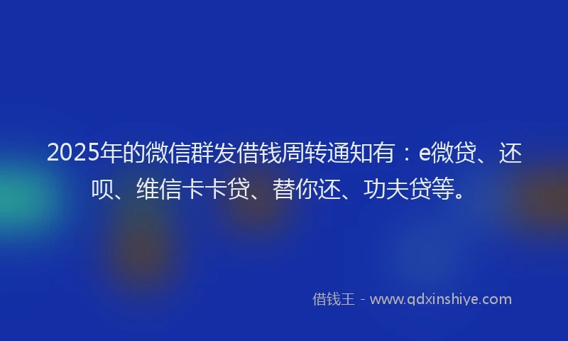 2025年的微信群发借钱周转通知有：e微贷、还呗、维信卡卡贷、替你还、功夫贷等。