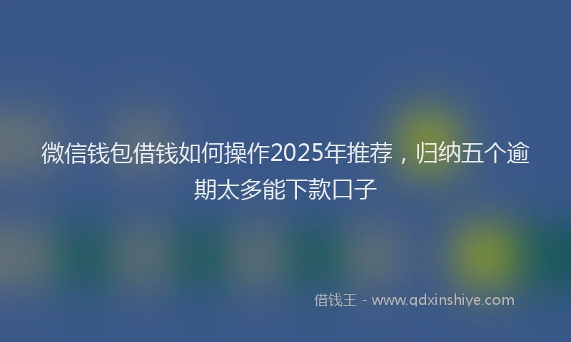 微信钱包借钱如何操作2025年推荐，归纳五个逾期太多能下款口子