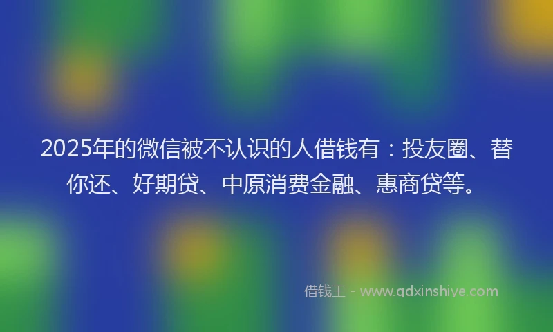 2025年的微信被不认识的人借钱有：投友圈、替你还、好期贷、中原消费金融、惠商贷等。