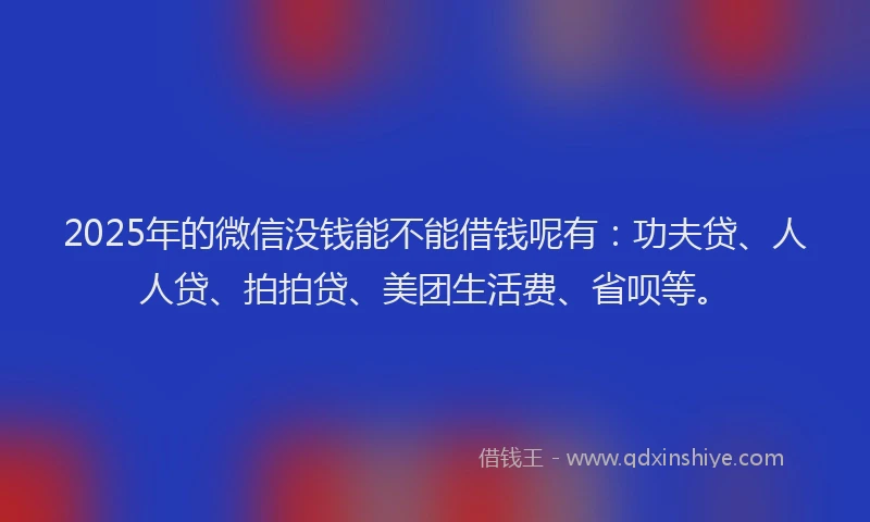 2025年的微信没钱能不能借钱呢有：功夫贷、人人贷、拍拍贷、美团生活费、省呗等。