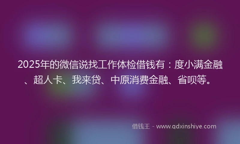 2025年的微信说找工作体检借钱有：度小满金融、超人卡、我来贷、中原消费金融、省呗等。