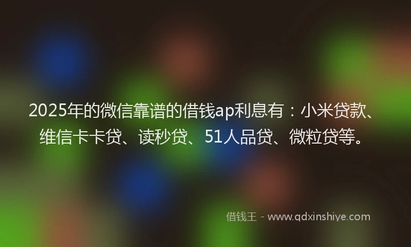 2025年的微信靠谱的借钱ap利息有：小米贷款、维信卡卡贷、读秒贷、51人品贷、微粒贷等。