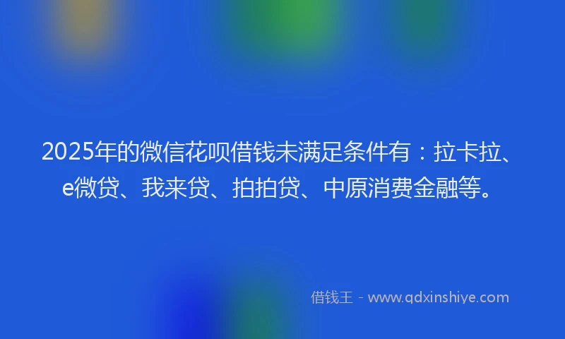 2025年的微信花呗借钱未满足条件有：拉卡拉、e微贷、我来贷、拍拍贷、中原消费金融等。