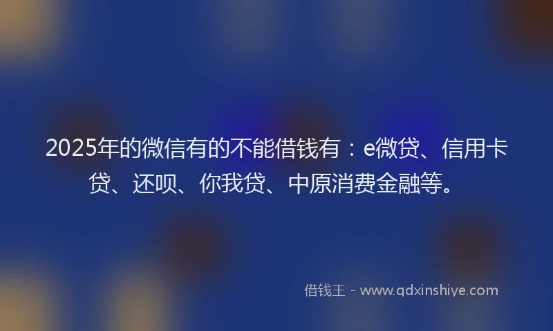 2025年的微信有的不能借钱有：e微贷、信用卡贷、还呗、你我贷、中原消费金融等。