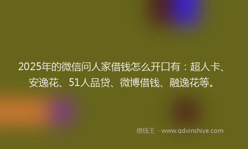 2025年的微信问人家借钱怎么开口有：超人卡、安逸花、51人品贷、微博借钱、融逸花等。