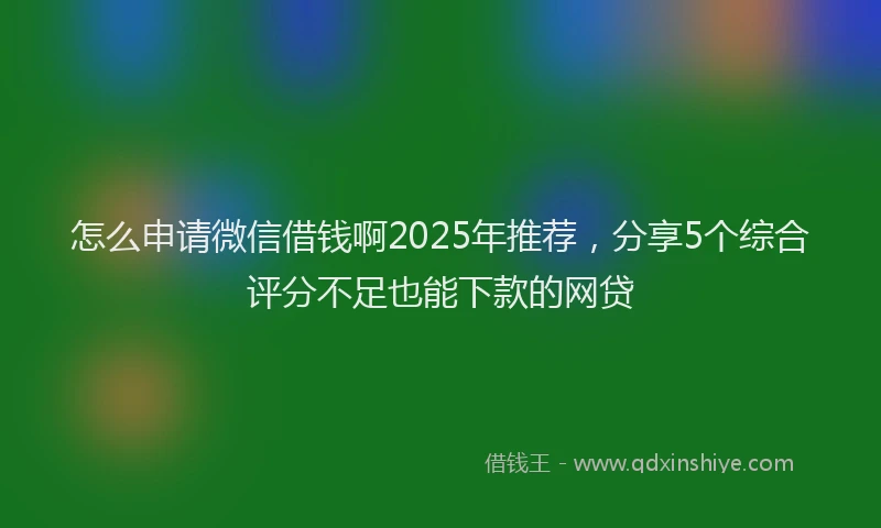 怎么申请微信借钱啊2025年推荐，分享5个综合评分不足也能下款的网贷