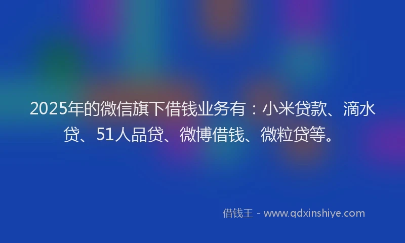 2025年的微信旗下借钱业务有：小米贷款、滴水贷、51人品贷、微博借钱、微粒贷等。