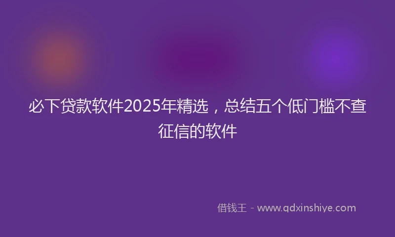 必下贷款软件2025年精选，总结五个低门槛不查征信的软件