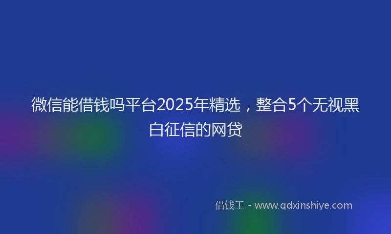 微信能借钱吗平台2025年精选，整合5个无视黑白征信的网贷