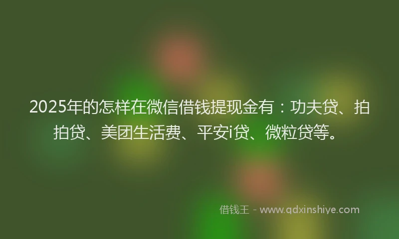 2025年的怎样在微信借钱提现金有：功夫贷、拍拍贷、美团生活费、平安i贷、微粒贷等。