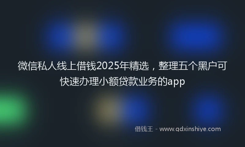 微信私人线上借钱2025年精选，整理五个黑户可快速办理小额贷款业务的app