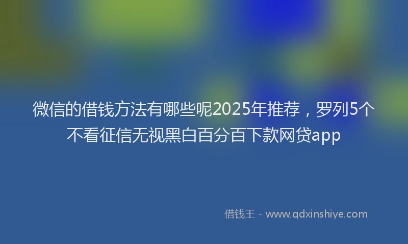 微信的借钱方法有哪些呢2025年推荐，罗列5个不看征信无视黑白百分百下款网贷app