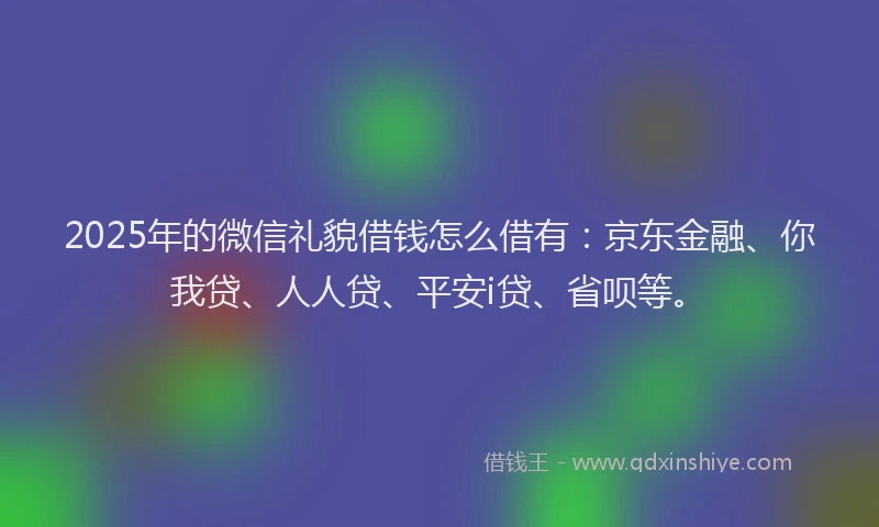 2025年的微信礼貌借钱怎么借有：京东金融、你我贷、人人贷、平安i贷、省呗等。
