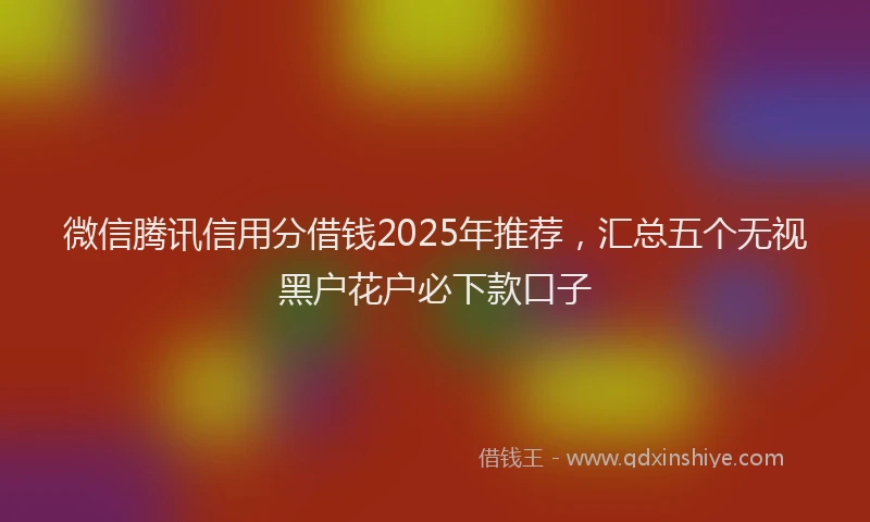 微信腾讯信用分借钱2025年推荐，汇总五个无视黑户花户必下款口子