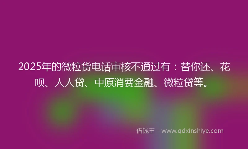 2025年的微粒货电话审核不通过有：替你还、花呗、人人贷、中原消费金融、微粒贷等。